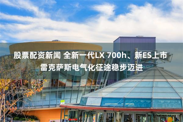 股票配资新闻 全新一代LX 700h、新ES上市 雷克萨斯电气化征途稳步迈进
