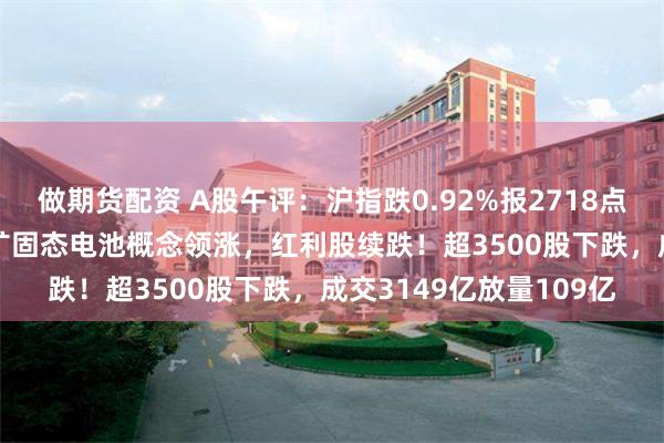 做期货配资 A股午评：沪指跌0.92%报2718点创业板指涨0.9%！锂矿固态电池概念领涨，红利股续跌！超3500股下跌，成交3149亿放量109亿