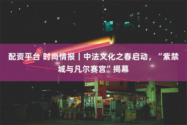 配资平台 时尚情报｜中法文化之春启动，“紫禁城与凡尔赛宫”揭幕