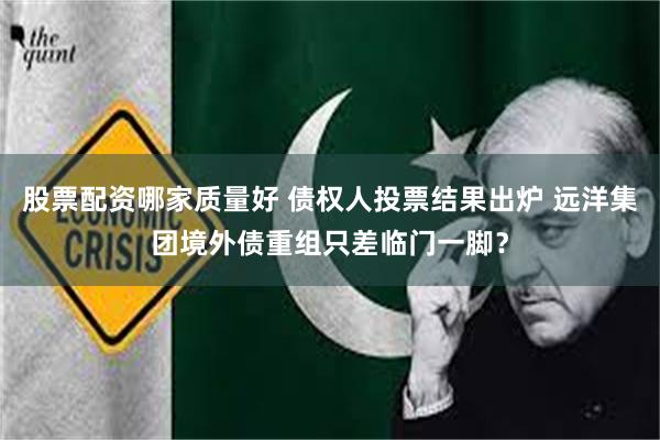股票配资哪家质量好 债权人投票结果出炉 远洋集团境外债重组只差临门一脚？