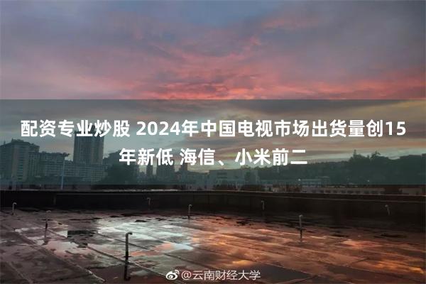 配资专业炒股 2024年中国电视市场出货量创15年新低 海信、小米前二