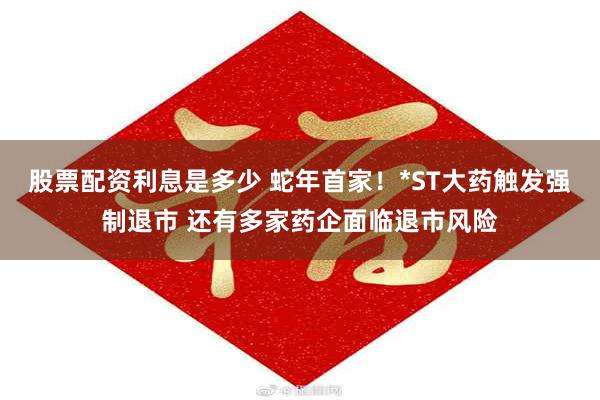 股票配资利息是多少 蛇年首家！*ST大药触发强制退市 还有多家药企面临退市风险