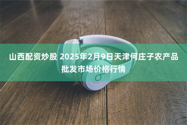 山西配资炒股 2025年2月9日天津何庄子农产品批发市场价格行情