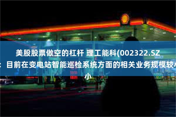 美股股票做空的杠杆 理工能科(002322.SZ)：目前在变电站智能巡检系统方面的相关业务规模较小