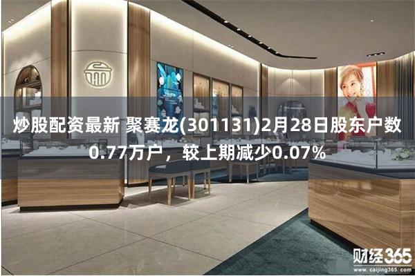 炒股配资最新 聚赛龙(301131)2月28日股东户数0.77万户，较上期减少0.07%