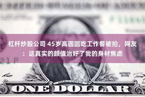 杠杆炒股公司 45岁高圆圆吃工作餐被拍，网友：这真实的颜值治好了我的身材焦虑