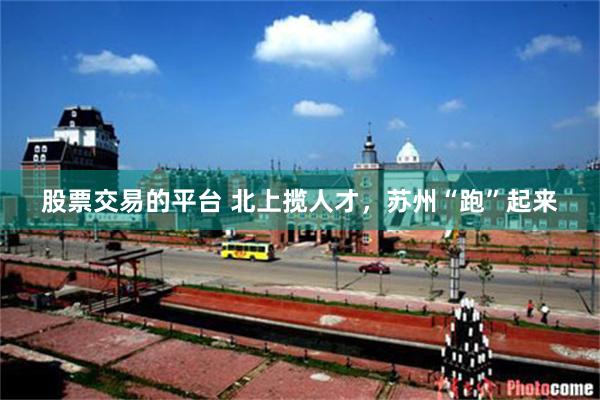 股票交易的平台 北上揽人才，苏州“跑”起来