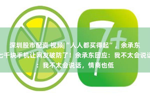 深圳股市配资 视频|“人人都买得起”，余承东营销翻车：七千块手机让网友破防了！余承东回应：我不太会说话，情商也低