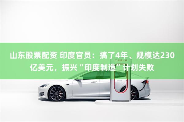 山东股票配资 印度官员：搞了4年、规模达230亿美元，振兴“印度制造”计划失败