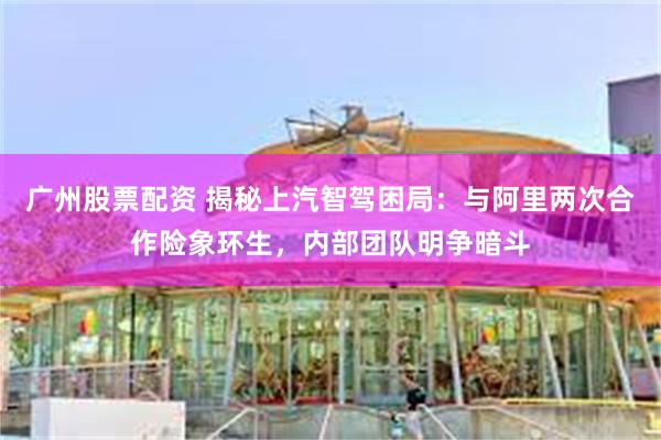 广州股票配资 揭秘上汽智驾困局：与阿里两次合作险象环生，内部团队明争暗斗