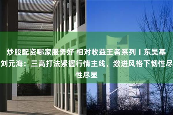 炒股配资哪家服务好 相对收益王者系列〡东吴基金刘元海：三高打法紧握行情主线，激进风格下韧性尽显