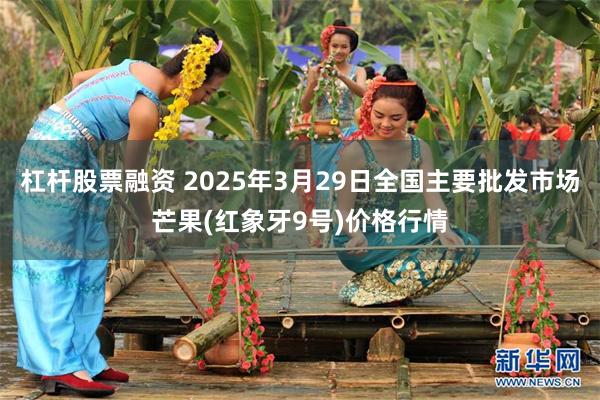 杠杆股票融资 2025年3月29日全国主要批发市场芒果(红象牙9号)价格行情