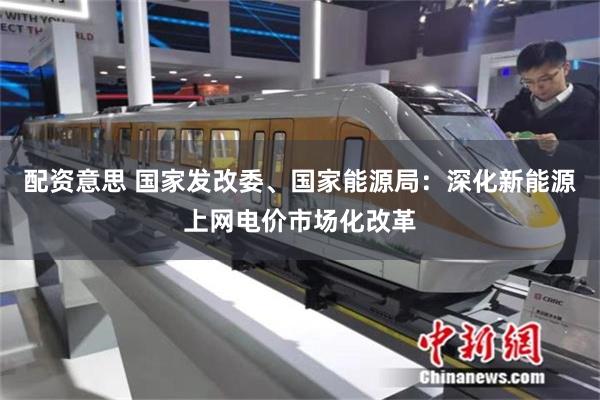 配资意思 国家发改委、国家能源局：深化新能源上网电价市场化改革