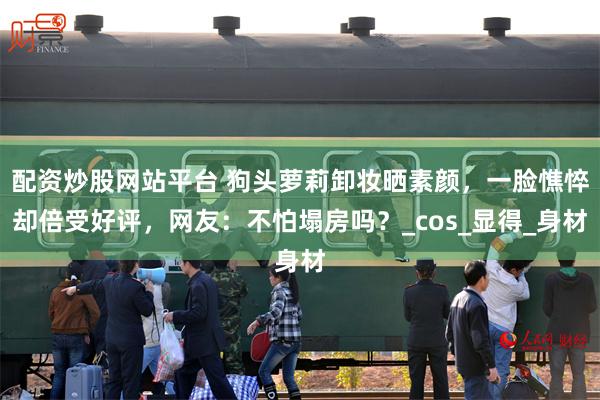 配资炒股网站平台 狗头萝莉卸妆晒素颜，一脸憔悴却倍受好评，网友：不怕塌房吗？_cos_显得_身材