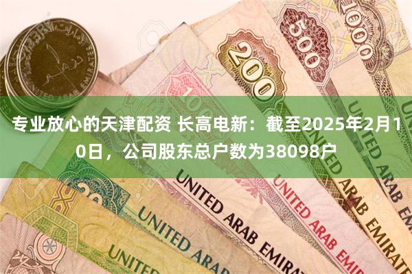 专业放心的天津配资 长高电新：截至2025年2月10日，公司股东总户数为38098户