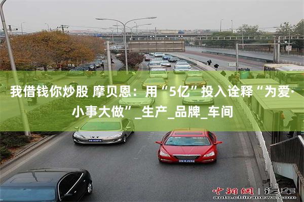 我借钱你炒股 摩贝恩：用“5亿”投入诠释“为爱·小事大做”_生产_品牌_车间