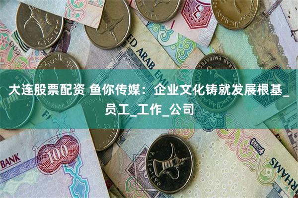 大连股票配资 鱼你传媒：企业文化铸就发展根基_员工_工作_公司