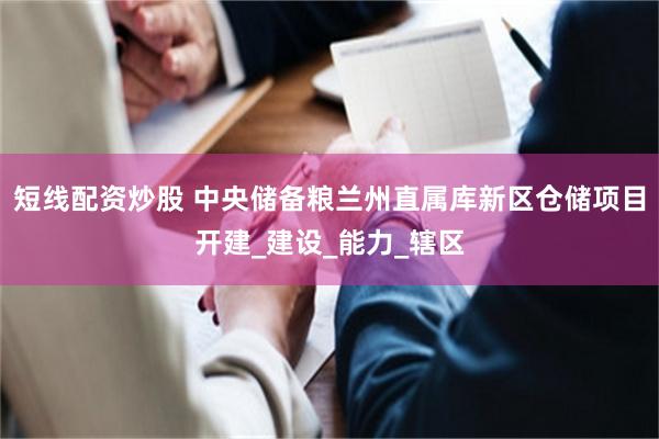短线配资炒股 中央储备粮兰州直属库新区仓储项目开建_建设_能力_辖区