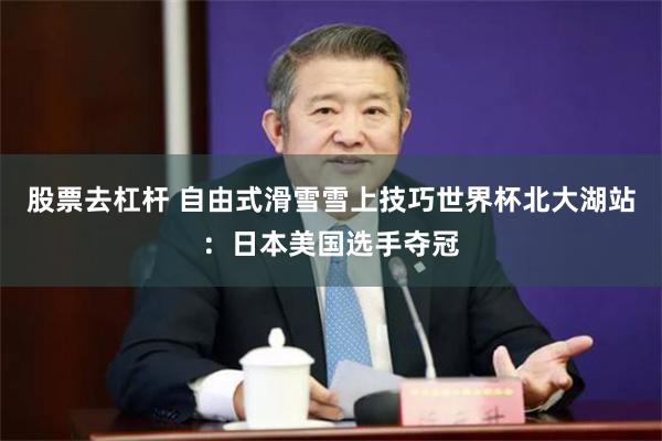 股票去杠杆 自由式滑雪雪上技巧世界杯北大湖站：日本美国选手夺冠