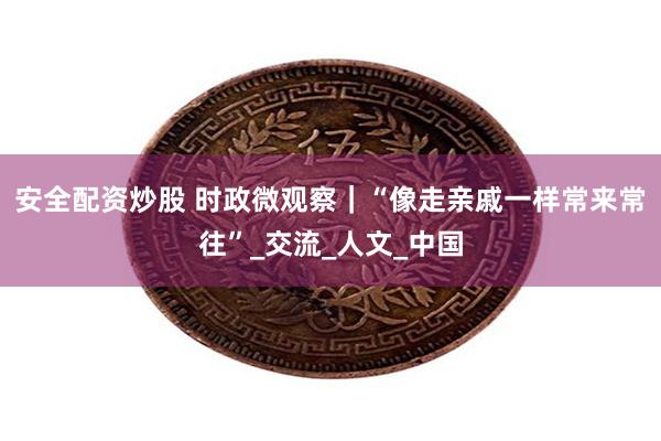 安全配资炒股 时政微观察｜“像走亲戚一样常来常往”_交流_人文_中国