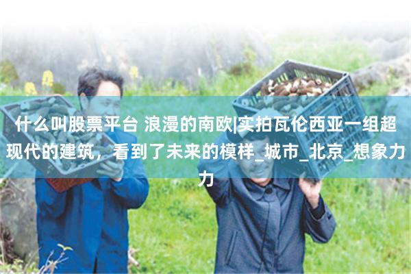 什么叫股票平台 浪漫的南欧|实拍瓦伦西亚一组超现代的建筑，看到了未来的模样_城市_北京_想象力