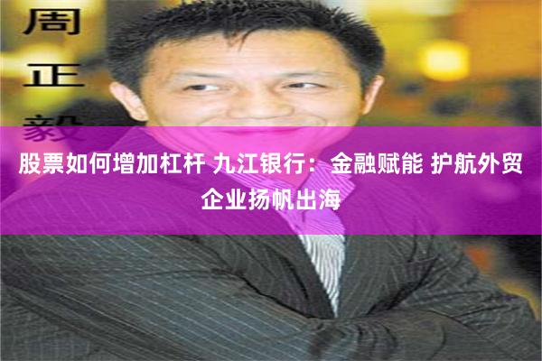 股票如何增加杠杆 九江银行：金融赋能 护航外贸企业扬帆出海