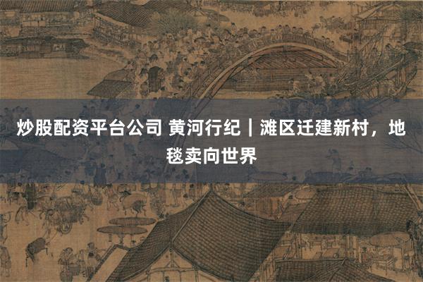 炒股配资平台公司 黄河行纪｜滩区迁建新村，地毯卖向世界
