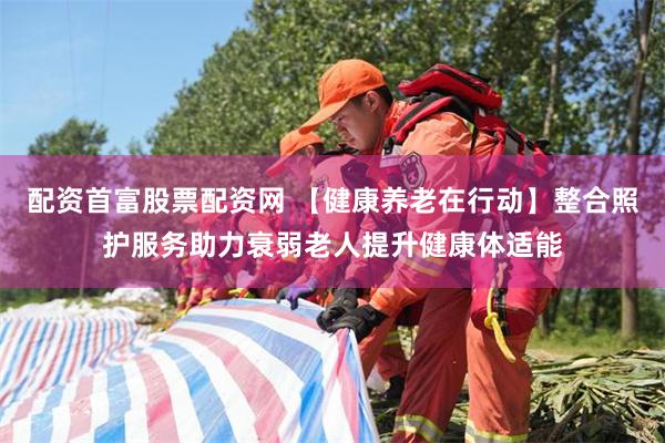 配资首富股票配资网 【健康养老在行动】整合照护服务助力衰弱老人提升健康体适能