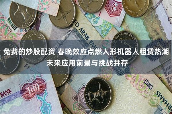 免费的炒股配资 春晚效应点燃人形机器人租赁热潮 未来应用前景与挑战并存