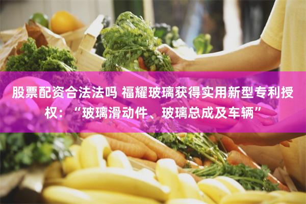 股票配资合法法吗 福耀玻璃获得实用新型专利授权：“玻璃滑动件、玻璃总成及车辆”