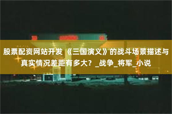 股票配资网站开发 《三国演义》的战斗场景描述与真实情况差距有多大？_战争_将军_小说