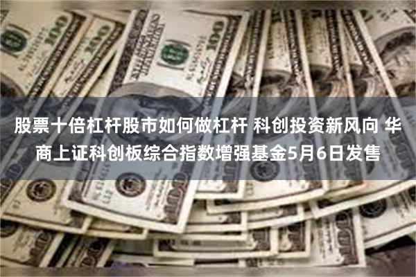 股票十倍杠杆股市如何做杠杆 科创投资新风向 华商上证科创板综合指数增强基金5月6日发售