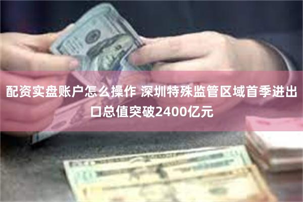 配资实盘账户怎么操作 深圳特殊监管区域首季进出口总值突破2400亿元