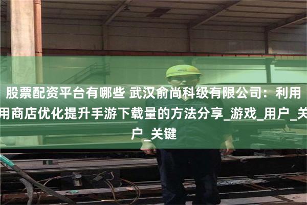 股票配资平台有哪些 武汉俞尚科级有限公司：利用应用商店优化提升手游下载量的方法分享_游戏_用户_关键