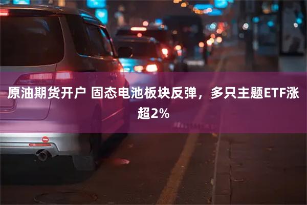 原油期货开户 固态电池板块反弹，多只主题ETF涨超2%