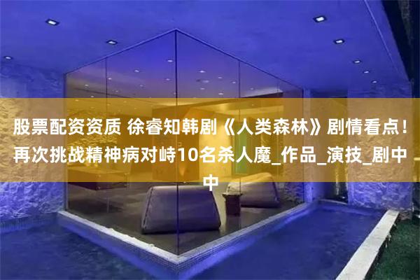 股票配资资质 徐睿知韩剧《人类森林》剧情看点！再次挑战精神病对峙10名杀人魔_作品_演技_剧中