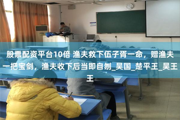 股票配资平台10倍 渔夫救下伍子胥一命，赠渔夫一把宝剑，渔夫收下后当即自刎_吴国_楚平王_吴王
