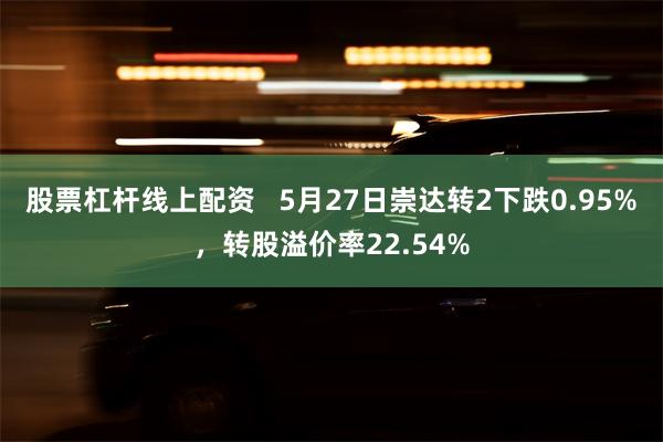 股票杠杆线上配资   5月27日崇达转2下跌0.95%，转股溢价率22.54%