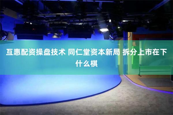 互惠配资操盘技术 同仁堂资本新局 拆分上市在下什么棋