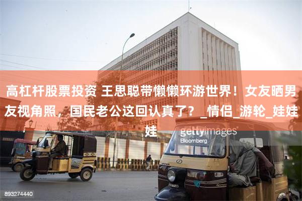高杠杆股票投资 王思聪带懒懒环游世界！女友晒男友视角照，国民老公这回认真了？_情侣_游轮_娃娃
