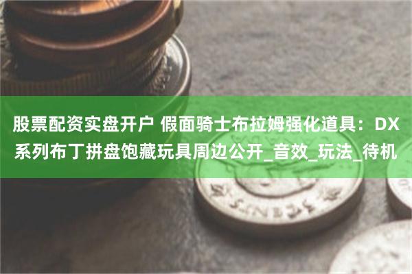 股票配资实盘开户 假面骑士布拉姆强化道具：DX系列布丁拼盘饱藏玩具周边公开_音效_玩法_待机