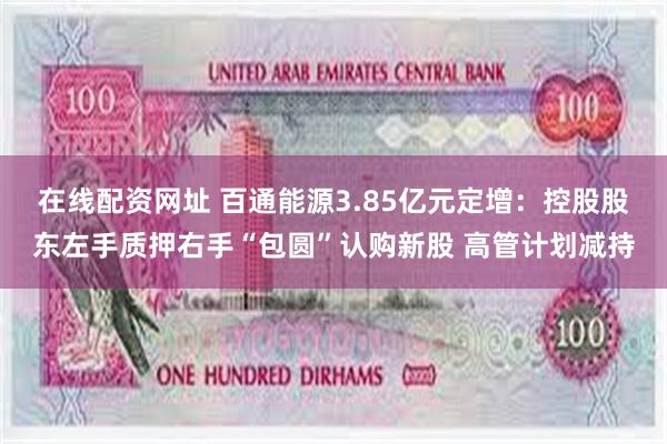 在线配资网址 百通能源3.85亿元定增：控股股东左手质押右手“包圆”认购新股 高管计划减持