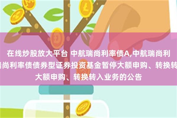 在线炒股放大平台 中航瑞尚利率债A,中航瑞尚利率债C: 中航瑞尚利率债债券型证券投资基金暂停大额申购、转换转入业务的公告