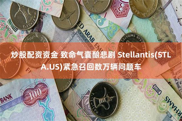 炒股配资资金 致命气囊酿悲剧 Stellantis(STLA.US)紧急召回数万辆问题车