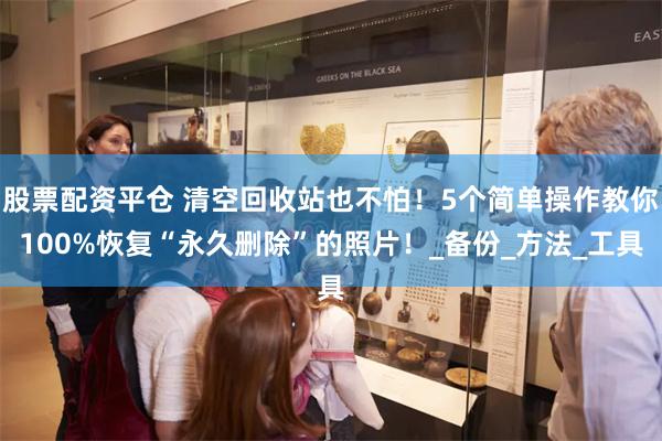 股票配资平仓 清空回收站也不怕！5个简单操作教你100%恢复“永久删除”的照片！_备份_方法_工具