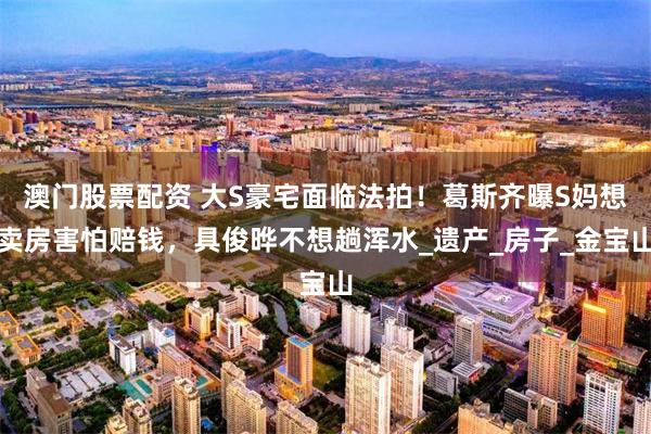 澳门股票配资 大S豪宅面临法拍！葛斯齐曝S妈想卖房害怕赔钱，具俊晔不想趟浑水_遗产_房子_金宝山