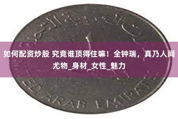 如何配资炒股 究竟谁顶得住嘛！全钟瑞，真乃人间尤物_身材_女性_魅力