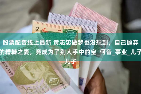 股票配资线上最新 黄志忠做梦也没想到，自己抛弃的糟糠之妻，竟成为了别人手中的宝_何音_事业_儿子