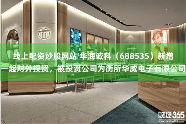 线上配资炒股网站 华海诚科（688535）新增一起对外投资，被投资公司为衡所华威电子有限公司