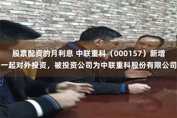 股票配资的月利息 中联重科（000157）新增一起对外投资，被投资公司为中联重科股份有限公司